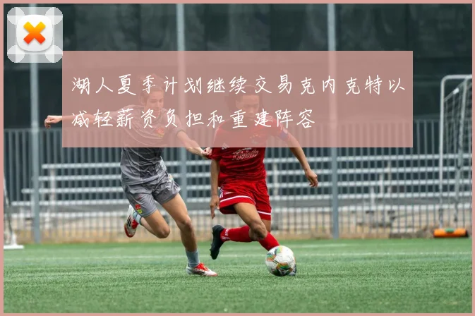 湖人夏季计划继续交易克内克特以减轻薪资负担和重建阵容