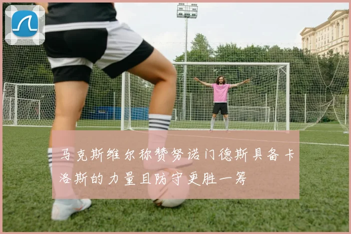 马克斯维尔称赞努诺门德斯具备卡洛斯的力量且防守更胜一筹