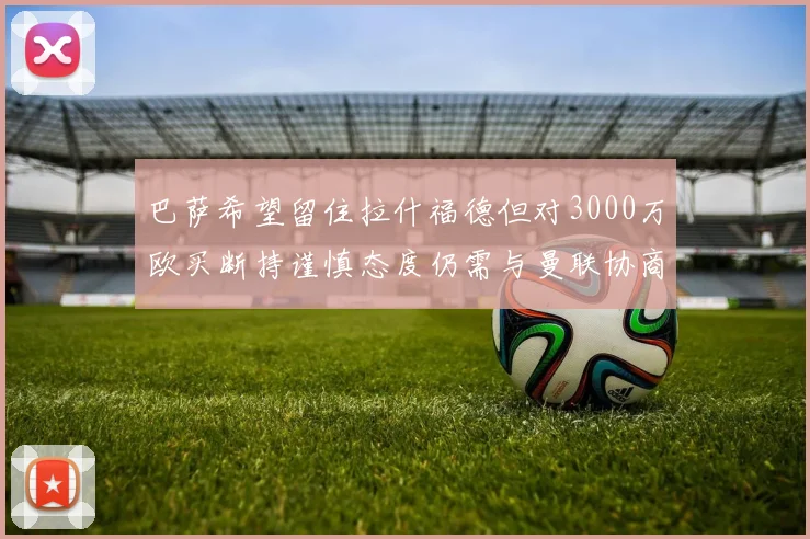 巴萨希望留住拉什福德但对3000万欧买断持谨慎态度仍需与曼联协商