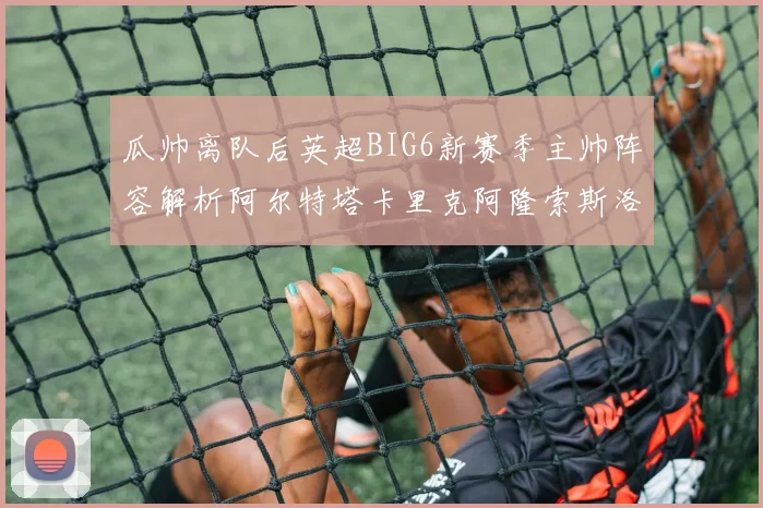 瓜帅离队后英超BIG6新赛季主帅阵容解析阿尔特塔卡里克阿隆索斯洛特的挑战与机遇
