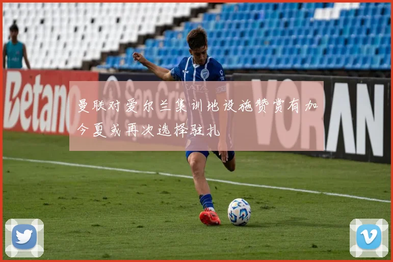曼联对爱尔兰集训地设施赞赏有加今夏或再次选择驻扎