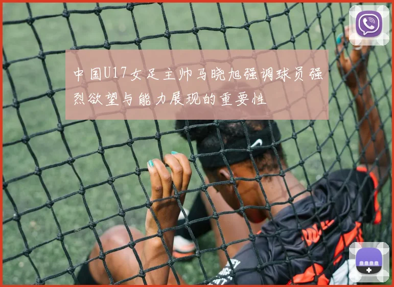 中国U17女足主帅马晓旭强调球员强烈欲望与能力展现的重要性