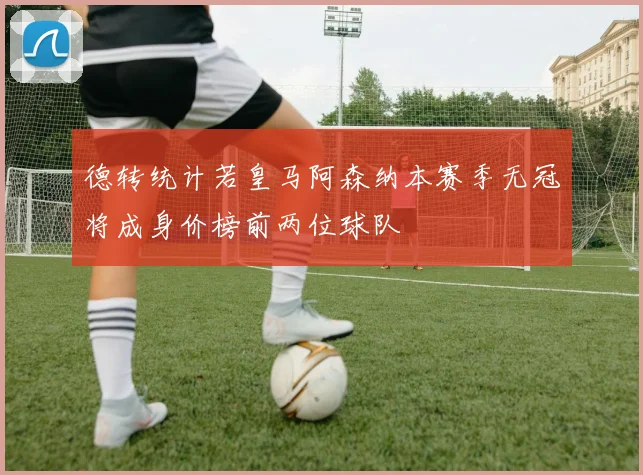 德转统计若皇马阿森纳本赛季无冠将成身价榜前两位球队