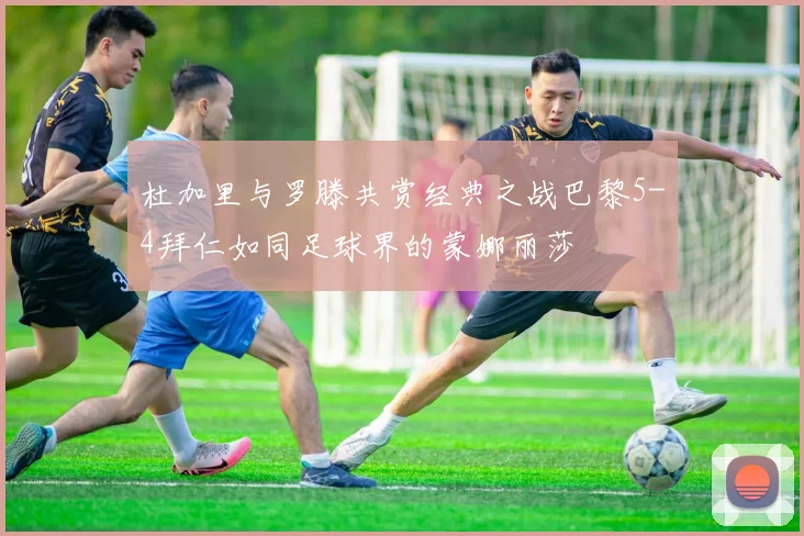 杜加里与罗滕共赏经典之战巴黎5-4拜仁如同足球界的蒙娜丽莎